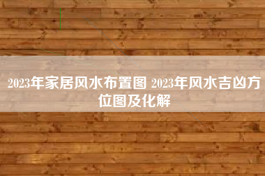 2023年家居风水布置图 2023年风水吉凶方位图及化解